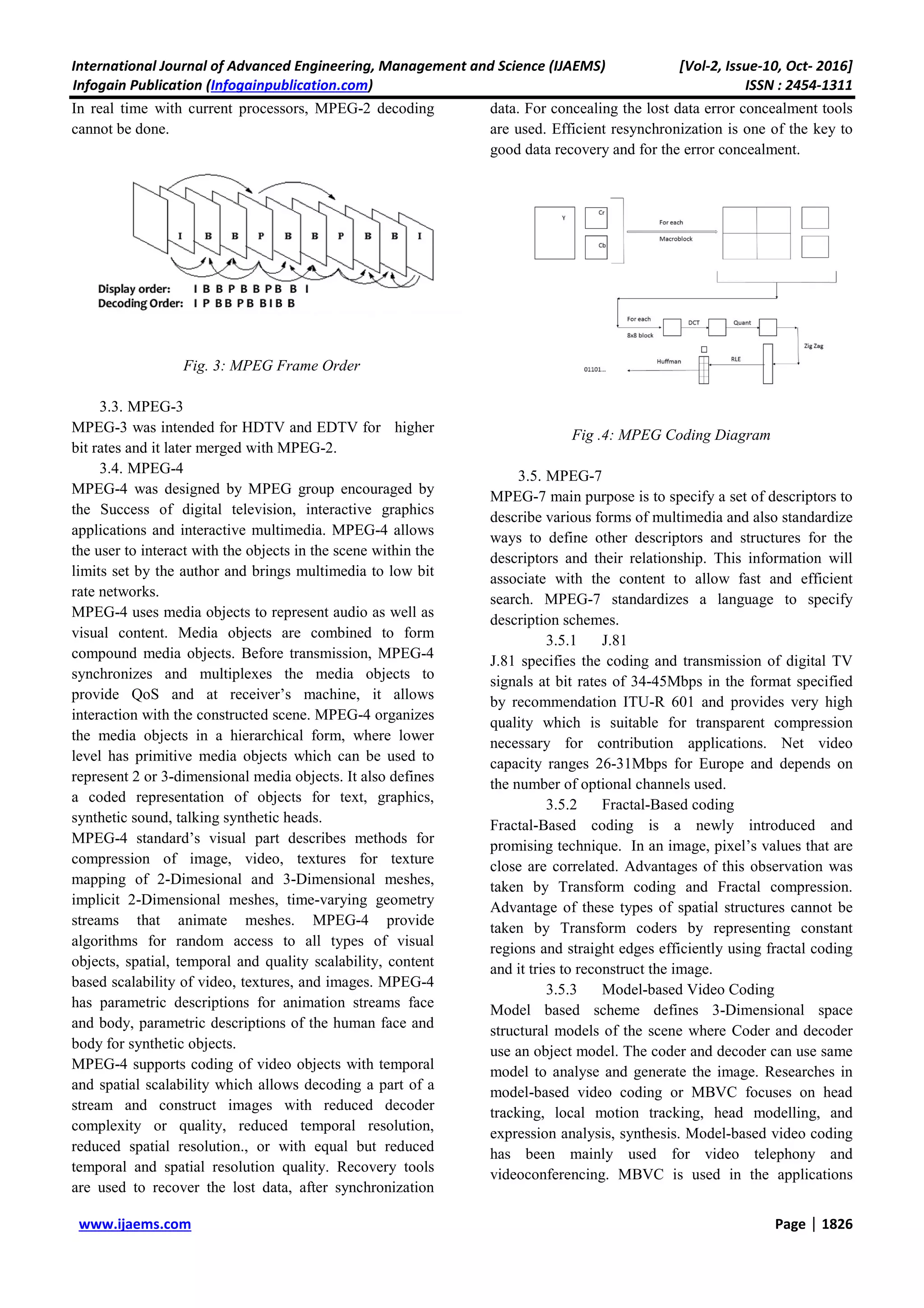 International Journal of Advanced Engineering, Management and Science (IJAEMS) [Vol-2, Issue-10, Oct- 2016]
Infogain Publication (Infogainpublication.com) ISSN : 2454-1311
www.ijaems.com Page | 1826
In real time with current processors, MPEG-2 decoding
cannot be done.
Fig. 3: MPEG Frame Order
3.3. MPEG-3
MPEG-3 was intended for HDTV and EDTV for higher
bit rates and it later merged with MPEG-2.
3.4. MPEG-4
MPEG-4 was designed by MPEG group encouraged by
the Success of digital television, interactive graphics
applications and interactive multimedia. MPEG-4 allows
the user to interact with the objects in the scene within the
limits set by the author and brings multimedia to low bit
rate networks.
MPEG-4 uses media objects to represent audio as well as
visual content. Media objects are combined to form
compound media objects. Before transmission, MPEG-4
synchronizes and multiplexes the media objects to
provide QoS and at receiver’s machine, it allows
interaction with the constructed scene. MPEG-4 organizes
the media objects in a hierarchical form, where lower
level has primitive media objects which can be used to
represent 2 or 3-dimensional media objects. It also defines
a coded representation of objects for text, graphics,
synthetic sound, talking synthetic heads.
MPEG-4 standard’s visual part describes methods for
compression of image, video, textures for texture
mapping of 2-Dimesional and 3-Dimensional meshes,
implicit 2-Dimensional meshes, time-varying geometry
streams that animate meshes. MPEG-4 provide
algorithms for random access to all types of visual
objects, spatial, temporal and quality scalability, content
based scalability of video, textures, and images. MPEG-4
has parametric descriptions for animation streams face
and body, parametric descriptions of the human face and
body for synthetic objects.
MPEG-4 supports coding of video objects with temporal
and spatial scalability which allows decoding a part of a
stream and construct images with reduced decoder
complexity or quality, reduced temporal resolution,
reduced spatial resolution., or with equal but reduced
temporal and spatial resolution quality. Recovery tools
are used to recover the lost data, after synchronization
data. For concealing the lost data error concealment tools
are used. Efficient resynchronization is one of the key to
good data recovery and for the error concealment.
Fig .4: MPEG Coding Diagram
3.5. MPEG-7
MPEG-7 main purpose is to specify a set of descriptors to
describe various forms of multimedia and also standardize
ways to define other descriptors and structures for the
descriptors and their relationship. This information will
associate with the content to allow fast and efficient
search. MPEG-7 standardizes a language to specify
description schemes.
3.5.1 J.81
J.81 specifies the coding and transmission of digital TV
signals at bit rates of 34-45Mbps in the format specified
by recommendation ITU-R 601 and provides very high
quality which is suitable for transparent compression
necessary for contribution applications. Net video
capacity ranges 26-31Mbps for Europe and depends on
the number of optional channels used.
3.5.2 Fractal-Based coding
Fractal-Based coding is a newly introduced and
promising technique. In an image, pixel’s values that are
close are correlated. Advantages of this observation was
taken by Transform coding and Fractal compression.
Advantage of these types of spatial structures cannot be
taken by Transform coders by representing constant
regions and straight edges efficiently using fractal coding
and it tries to reconstruct the image.
3.5.3 Model-based Video Coding
Model based scheme defines 3-Dimensional space
structural models of the scene where Coder and decoder
use an object model. The coder and decoder can use same
model to analyse and generate the image. Researches in
model-based video coding or MBVC focuses on head
tracking, local motion tracking, head modelling, and
expression analysis, synthesis. Model-based video coding
has been mainly used for video telephony and
videoconferencing. MBVC is used in the applications
 