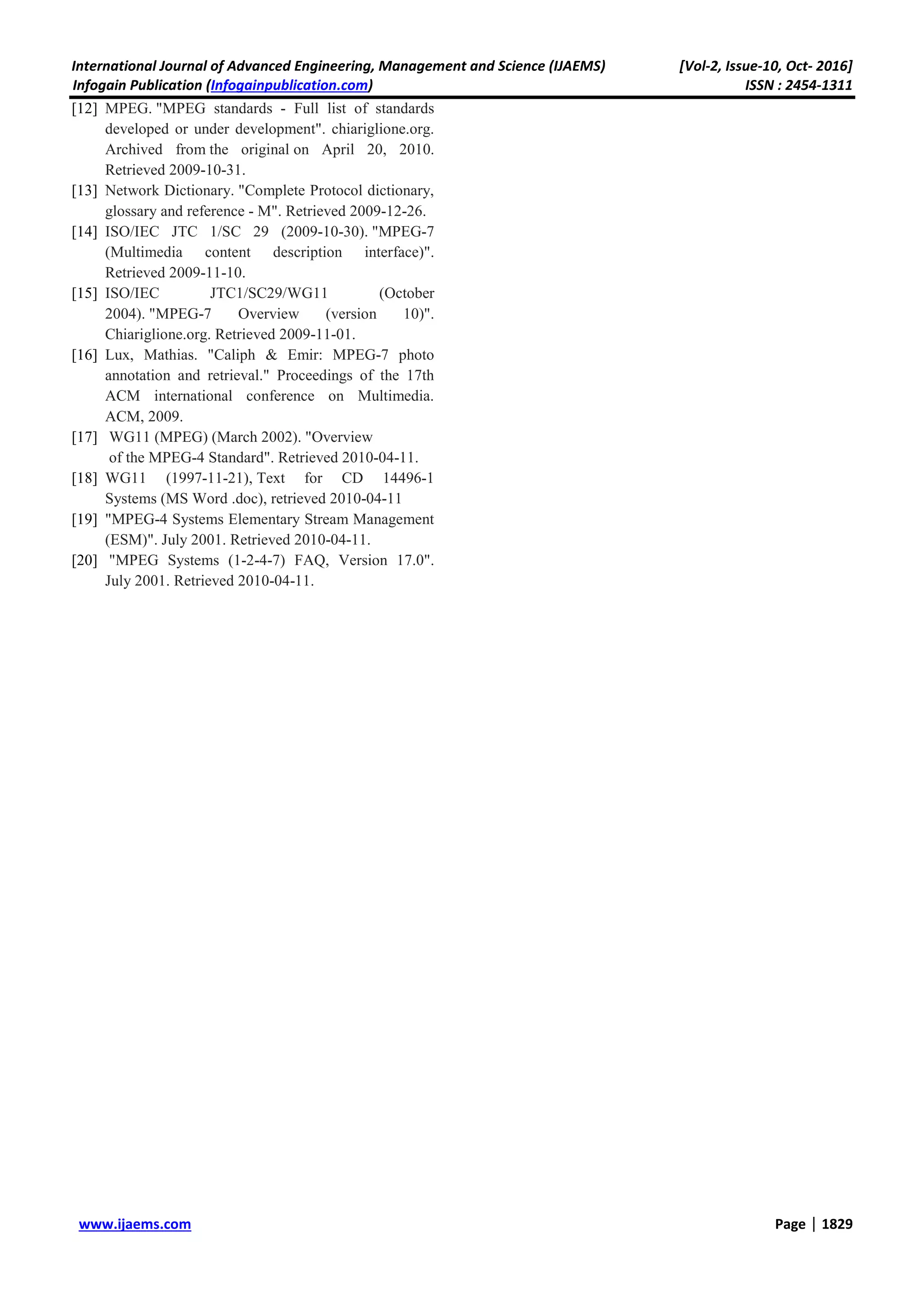 International Journal of Advanced Engineering, Management and Science (IJAEMS) [Vol-2, Issue-10, Oct- 2016]
Infogain Publication (Infogainpublication.com) ISSN : 2454-1311
www.ijaems.com Page | 1829
[12] MPEG. "MPEG standards - Full list of standards
developed or under development". chiariglione.org.
Archived from the original on April 20, 2010.
Retrieved 2009-10-31.
[13] Network Dictionary. "Complete Protocol dictionary,
glossary and reference - M". Retrieved 2009-12-26.
[14] ISO/IEC JTC 1/SC 29 (2009-10-30). "MPEG-7
(Multimedia content description interface)".
Retrieved 2009-11-10.
[15] ISO/IEC JTC1/SC29/WG11 (October
2004). "MPEG-7 Overview (version 10)".
Chiariglione.org. Retrieved 2009-11-01.
[16] Lux, Mathias. "Caliph & Emir: MPEG-7 photo
annotation and retrieval." Proceedings of the 17th
ACM international conference on Multimedia.
ACM, 2009.
[17] WG11 (MPEG) (March 2002). "Overview
of the MPEG-4 Standard". Retrieved 2010-04-11.
[18] WG11 (1997-11-21), Text for CD 14496-1
Systems (MS Word .doc), retrieved 2010-04-11
[19] "MPEG-4 Systems Elementary Stream Management
(ESM)". July 2001. Retrieved 2010-04-11.
[20] "MPEG Systems (1-2-4-7) FAQ, Version 17.0".
July 2001. Retrieved 2010-04-11.
 