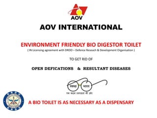 AOV INTERNATIONAL
ENVIRONMENT FRIENDLY BIO DIGESTOR TOILET
( IN Licensing agreement with DRDO – Defence Reseach & Development Organisation )
TO GET RID OF
OPEN DEFICATIONS & RESULTANT DISEASES
A BIO TOILET IS AS NECESSARY AS A DISPENSARY
 