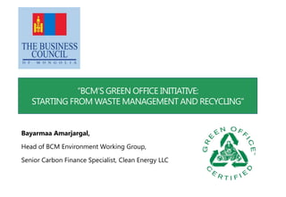 “BCM’S GREEN OFFICE INITIATIVE:
STARTING FROM WASTE MANAGEMENT AND RECYCLING”
Bayarmaa Amarjargal,
Head of BCM Environment Working Group,
Senior Carbon Finance Specialist, Clean Energy LLC
 