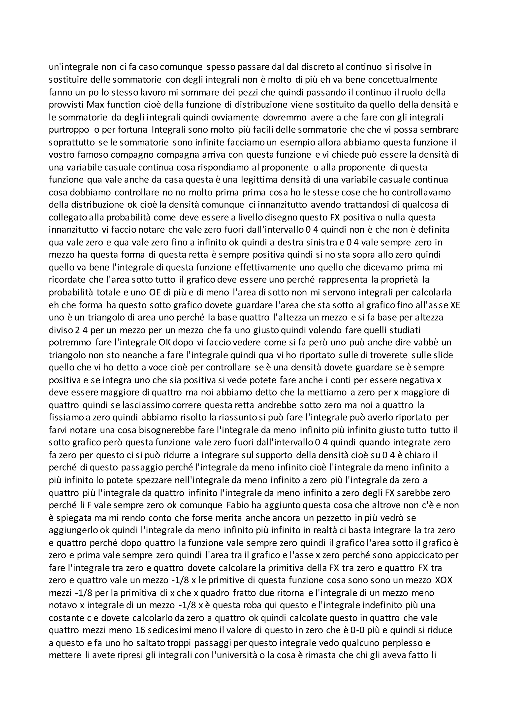 un'integrale non ci fa caso comunque spesso passare dal dal discreto al continuo si risolve in
sostituire delle sommatorie con degli integrali non è molto di più eh va bene concettualmente
fanno un po lo stesso lavoro mi sommare dei pezzi che quindi passando il continuo il ruolo della
provvisti Max function cioè della funzione di distribuzione viene sostituito da quello della densità e
le sommatorie da degli integrali quindi ovviamente dovremmo avere a che fare con gli integrali
purtroppo o per fortuna Integrali sono molto più facili delle sommatorie che che vi possa sembrare
soprattutto se le sommatorie sono infinite facciamo un esempio allora abbiamo questa funzione il
vostro famoso compagno compagna arriva con questa funzione e vi chiede può essere la densità di
una variabile casuale continua cosa rispondiamo al proponente o alla proponente di questa
funzione qua vale anche da casa questa è una legittima densità di una variabile casuale continua
cosa dobbiamo controllare no no molto prima prima cosa ho le stesse cose che ho controllavamo
della distribuzione ok cioè la densità comunque ci innanzitutto avendo trattandosi di qualcosa di
collegato alla probabilità come deve essere a livello disegno questo FX positiva o nulla questa
innanzitutto vi faccio notare che vale zero fuori dall'intervallo 0 4 quindi non è che non è definita
qua vale zero e qua vale zero fino a infinito ok quindi a destra sinistra e 0 4 vale sempre zero in
mezzo ha questa forma di questa retta è sempre positiva quindi si no sta sopra allo zero quindi
quello va bene l'integrale di questa funzione effettivamente uno quello che dicevamo prima mi
ricordate che l'area sotto tutto il grafico deve essere uno perché rappresenta la proprietà la
probabilità totale e uno OE di più e di meno l'area di sotto non mi servono integrali per calcolarla
eh che forma ha questo sotto grafico dovete guardare l'area che sta sotto al grafico fino all'asse XE
uno è un triangolo di area uno perché la base quattro l'altezza un mezzo e si fa base per altezza
diviso 2 4 per un mezzo per un mezzo che fa uno giusto quindi volendo fare quelli studiati
potremmo fare l'integrale OK dopo vi faccio vedere come si fa però uno può anche dire vabbè un
triangolo non sto neanche a fare l'integrale quindi qua vi ho riportato sulle di troverete sulle slide
quello che vi ho detto a voce cioè per controllare se è una densità dovete guardare se è sempre
positiva e se integra uno che sia positiva si vede potete fare anche i conti per essere negativa x
deve essere maggiore di quattro ma noi abbiamo detto che la mettiamo a zero per x maggiore di
quattro quindi se lasciassimo correre questa retta andrebbe sotto zero ma noi a quattro la
fissiamo a zero quindi abbiamo risolto la riassunto si può fare l'integrale può averlo riportato per
farvi notare una cosa bisognerebbe fare l'integrale da meno infinito più infinito giusto tutto tutto il
sotto grafico però questa funzione vale zero fuori dall'intervallo 0 4 quindi quando integrate zero
fa zero per questo ci si può ridurre a integrare sul supporto della densità cioè su 0 4 è chiaro il
perché di questo passaggio perché l'integrale da meno infinito cioè l'integrale da meno infinito a
più infinito lo potete spezzare nell'integrale da meno infinito a zero più l'integrale da zero a
quattro più l'integrale da quattro infinito l'integrale da meno infinito a zero degli FX sarebbe zero
perché li F vale sempre zero ok comunque Fabio ha aggiunto questa cosa che altrove non c'è e non
è spiegata ma mi rendo conto che forse merita anche ancora un pezzetto in più vedrò se
aggiungerlo ok quindi l'integrale da meno infinito più infinito in realtà ci basta integrare la tra zero
e quattro perché dopo quattro la funzione vale sempre zero quindi il grafico l'area sotto il grafico è
zero e prima vale sempre zero quindi l'area tra il grafico e l'asse x zero perché sono appiccicato per
fare l'integrale tra zero e quattro dovete calcolare la primitiva della FX tra zero e quattro FX tra
zero e quattro vale un mezzo -1/8 x le primitive di questa funzione cosa sono sono un mezzo XOX
mezzi -1/8 per la primitiva di x che x quadro fratto due ritorna e l'integrale di un mezzo meno
notavo x integrale di un mezzo -1/8 x è questa roba qui questo e l'integrale indefinito più una
costante c e dovete calcolarlo da zero a quattro ok quindi calcolate questo in quattro che vale
quattro mezzi meno 16 sedicesimi meno il valore di questo in zero che è 0-0 più e quindi si riduce
a questo e fa uno ho saltato troppi passaggi per questo integrale vedo qualcuno perplesso e
mettere li avete ripresi gli integrali con l'università o la cosa è rimasta che chi gli aveva fatto li
 