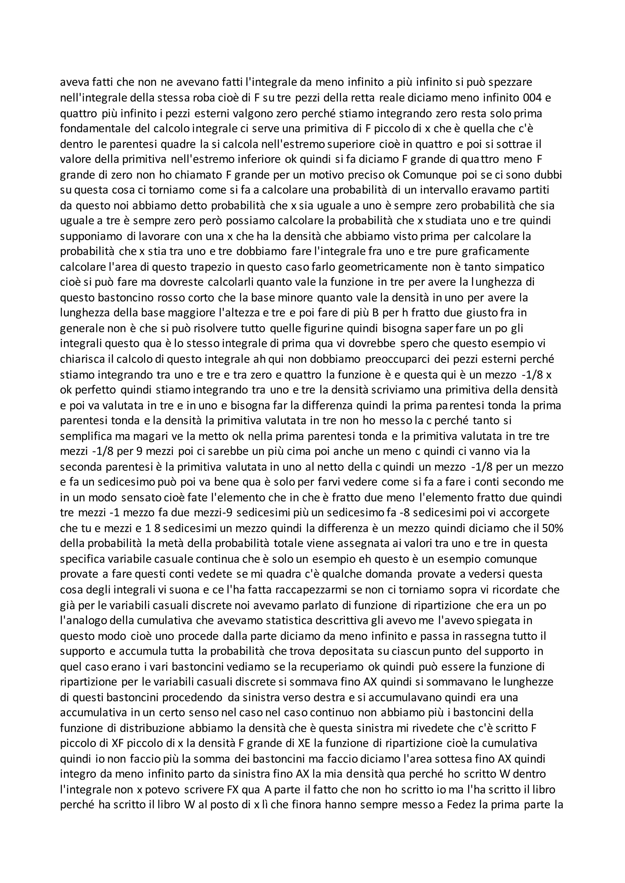 aveva fatti che non ne avevano fatti l'integrale da meno infinito a più infinito si può spezzare
nell'integrale della stessa roba cioè di F su tre pezzi della retta reale diciamo meno infinito 004 e
quattro più infinito i pezzi esterni valgono zero perché stiamo integrando zero resta solo prima
fondamentale del calcolo integrale ci serve una primitiva di F piccolo di x che è quella che c'è
dentro le parentesi quadre la si calcola nell'estremo superiore cioè in quattro e poi si sottrae il
valore della primitiva nell'estremo inferiore ok quindi si fa diciamo F grande di quattro meno F
grande di zero non ho chiamato F grande per un motivo preciso ok Comunque poi se ci sono dubbi
su questa cosa ci torniamo come si fa a calcolare una probabilità di un intervallo eravamo partiti
da questo noi abbiamo detto probabilità che x sia uguale a uno è sempre zero probabilità che sia
uguale a tre è sempre zero però possiamo calcolare la probabilità che x studiata uno e tre quindi
supponiamo di lavorare con una x che ha la densità che abbiamo visto prima per calcolare la
probabilità che x stia tra uno e tre dobbiamo fare l'integrale fra uno e tre pure graficamente
calcolare l'area di questo trapezio in questo caso farlo geometricamente non è tanto simpatico
cioè si può fare ma dovreste calcolarli quanto vale la funzione in tre per avere la lunghezza di
questo bastoncino rosso corto che la base minore quanto vale la densità in uno per avere la
lunghezza della base maggiore l'altezza e tre e poi fare di più B per h fratto due giusto fra in
generale non è che si può risolvere tutto quelle figurine quindi bisogna saper fare un po gli
integrali questo qua è lo stesso integrale di prima qua vi dovrebbe spero che questo esempio vi
chiarisca il calcolo di questo integrale ah qui non dobbiamo preoccuparci dei pezzi esterni perché
stiamo integrando tra uno e tre e tra zero e quattro la funzione è e questa qui è un mezzo -1/8 x
ok perfetto quindi stiamo integrando tra uno e tre la densità scriviamo una primitiva della densità
e poi va valutata in tre e in uno e bisogna far la differenza quindi la prima parentesi tonda la prima
parentesi tonda e la densità la primitiva valutata in tre non ho messo la c perché tanto si
semplifica ma magari ve la metto ok nella prima parentesi tonda e la primitiva valutata in tre tre
mezzi -1/8 per 9 mezzi poi ci sarebbe un più cima poi anche un meno c quindi ci vanno via la
seconda parentesi è la primitiva valutata in uno al netto della c quindi un mezzo -1/8 per un mezzo
e fa un sedicesimo può poi va bene qua è solo per farvi vedere come si fa a fare i conti secondo me
in un modo sensato cioè fate l'elemento che in che è fratto due meno l'elemento fratto due quindi
tre mezzi -1 mezzo fa due mezzi-9 sedicesimi più un sedicesimo fa -8 sedicesimi poi vi accorgete
che tu e mezzi e 1 8 sedicesimi un mezzo quindi la differenza è un mezzo quindi diciamo che il 50%
della probabilità la metà della probabilità totale viene assegnata ai valori tra uno e tre in questa
specifica variabile casuale continua che è solo un esempio eh questo è un esempio comunque
provate a fare questi conti vedete se mi quadra c'è qualche domanda provate a vedersi questa
cosa degli integrali vi suona e ce l'ha fatta raccapezzarmi se non ci torniamo sopra vi ricordate che
già per le variabili casuali discrete noi avevamo parlato di funzione di ripartizione che era un po
l'analogo della cumulativa che avevamo statistica descrittiva gli avevo me l'avevo spiegata in
questo modo cioè uno procede dalla parte diciamo da meno infinito e passa in rassegna tutto il
supporto e accumula tutta la probabilità che trova depositata su ciascun punto del supporto in
quel caso erano i vari bastoncini vediamo se la recuperiamo ok quindi può essere la funzione di
ripartizione per le variabili casuali discrete si sommava fino AX quindi si sommavano le lunghezze
di questi bastoncini procedendo da sinistra verso destra e si accumulavano quindi era una
accumulativa in un certo senso nel caso nel caso continuo non abbiamo più i bastoncini della
funzione di distribuzione abbiamo la densità che è questa sinistra mi rivedete che c'è scritto F
piccolo di XF piccolo di x la densità F grande di XE la funzione di ripartizione cioè la cumulativa
quindi io non faccio più la somma dei bastoncini ma faccio diciamo l'area sottesa fino AX quindi
integro da meno infinito parto da sinistra fino AX la mia densità qua perché ho scritto W dentro
l'integrale non x potevo scrivere FX qua A parte il fatto che non ho scritto io ma l'ha scritto il libro
perché ha scritto il libro W al posto di x lì che finora hanno sempre messo a Fedez la prima parte la
 