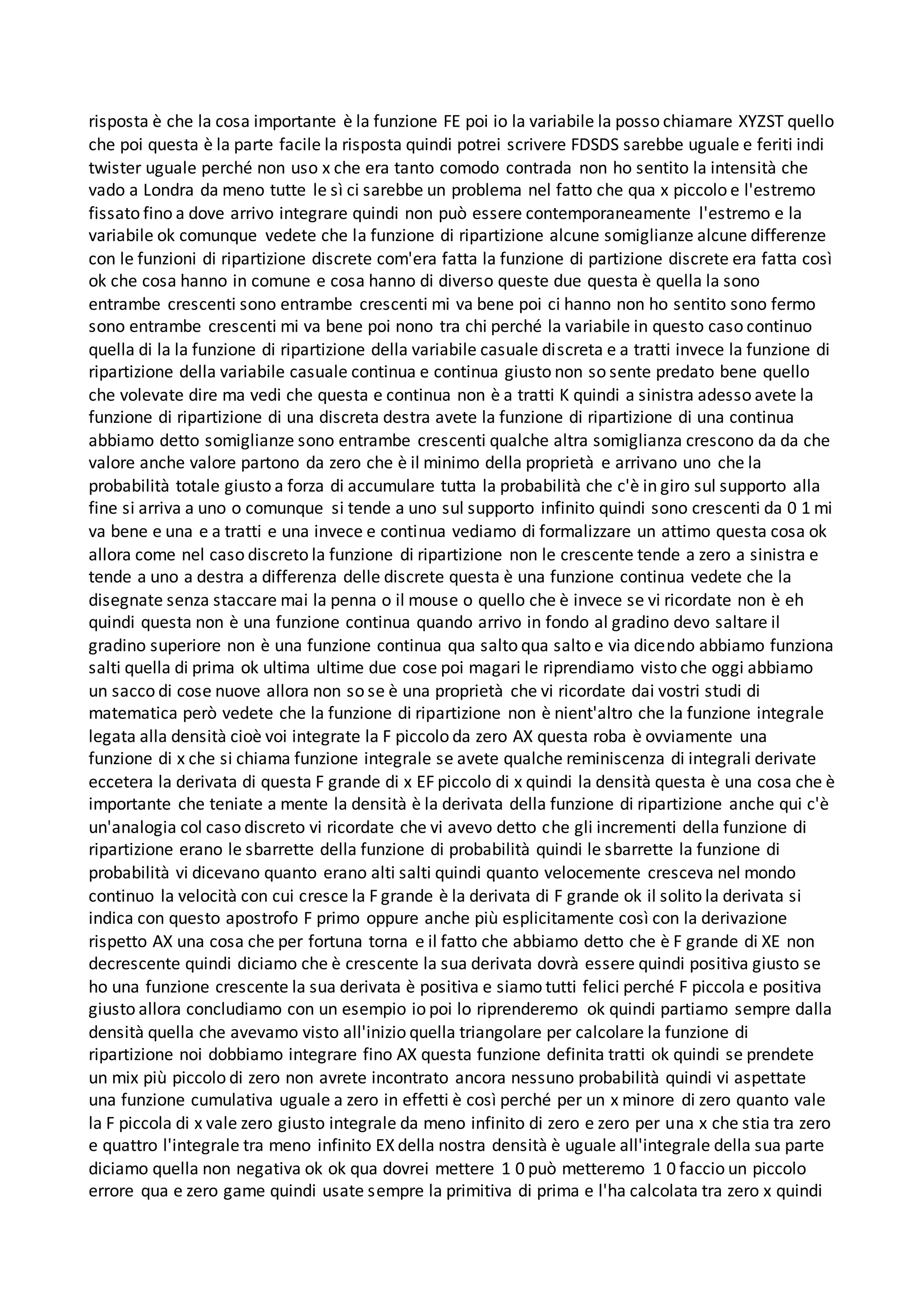 risposta è che la cosa importante è la funzione FE poi io la variabile la posso chiamare XYZST quello
che poi questa è la parte facile la risposta quindi potrei scrivere FDSDS sarebbe uguale e feriti indi
twister uguale perché non uso x che era tanto comodo contrada non ho sentito la intensità che
vado a Londra da meno tutte le sì ci sarebbe un problema nel fatto che qua x piccolo e l'estremo
fissato fino a dove arrivo integrare quindi non può essere contemporaneamente l'estremo e la
variabile ok comunque vedete che la funzione di ripartizione alcune somiglianze alcune differenze
con le funzioni di ripartizione discrete com'era fatta la funzione di partizione discrete era fatta così
ok che cosa hanno in comune e cosa hanno di diverso queste due questa è quella la sono
entrambe crescenti sono entrambe crescenti mi va bene poi ci hanno non ho sentito sono fermo
sono entrambe crescenti mi va bene poi nono tra chi perché la variabile in questo caso continuo
quella di la la funzione di ripartizione della variabile casuale discreta e a tratti invece la funzione di
ripartizione della variabile casuale continua e continua giusto non so sente predato bene quello
che volevate dire ma vedi che questa e continua non è a tratti K quindi a sinistra adesso avete la
funzione di ripartizione di una discreta destra avete la funzione di ripartizione di una continua
abbiamo detto somiglianze sono entrambe crescenti qualche altra somiglianza crescono da da che
valore anche valore partono da zero che è il minimo della proprietà e arrivano uno che la
probabilità totale giusto a forza di accumulare tutta la probabilità che c'è in giro sul supporto alla
fine si arriva a uno o comunque si tende a uno sul supporto infinito quindi sono crescenti da 0 1 mi
va bene e una e a tratti e una invece e continua vediamo di formalizzare un attimo questa cosa ok
allora come nel caso discreto la funzione di ripartizione non le crescente tende a zero a sinistra e
tende a uno a destra a differenza delle discrete questa è una funzione continua vedete che la
disegnate senza staccare mai la penna o il mouse o quello che è invece se vi ricordate non è eh
quindi questa non è una funzione continua quando arrivo in fondo al gradino devo saltare il
gradino superiore non è una funzione continua qua salto qua salto e via dicendo abbiamo funziona
salti quella di prima ok ultima ultime due cose poi magari le riprendiamo visto che oggi abbiamo
un sacco di cose nuove allora non so se è una proprietà che vi ricordate dai vostri studi di
matematica però vedete che la funzione di ripartizione non è nient'altro che la funzione integrale
legata alla densità cioè voi integrate la F piccolo da zero AX questa roba è ovviamente una
funzione di x che si chiama funzione integrale se avete qualche reminiscenza di integrali derivate
eccetera la derivata di questa F grande di x EF piccolo di x quindi la densità questa è una cosa che è
importante che teniate a mente la densità è la derivata della funzione di ripartizione anche qui c'è
un'analogia col caso discreto vi ricordate che vi avevo detto che gli incrementi della funzione di
ripartizione erano le sbarrette della funzione di probabilità quindi le sbarrette la funzione di
probabilità vi dicevano quanto erano alti salti quindi quanto velocemente cresceva nel mondo
continuo la velocità con cui cresce la F grande è la derivata di F grande ok il solito la derivata si
indica con questo apostrofo F primo oppure anche più esplicitamente così con la derivazione
rispetto AX una cosa che per fortuna torna e il fatto che abbiamo detto che è F grande di XE non
decrescente quindi diciamo che è crescente la sua derivata dovrà essere quindi positiva giusto se
ho una funzione crescente la sua derivata è positiva e siamo tutti felici perché F piccola e positiva
giusto allora concludiamo con un esempio io poi lo riprenderemo ok quindi partiamo sempre dalla
densità quella che avevamo visto all'inizio quella triangolare per calcolare la funzione di
ripartizione noi dobbiamo integrare fino AX questa funzione definita tratti ok quindi se prendete
un mix più piccolo di zero non avrete incontrato ancora nessuno probabilità quindi vi aspettate
una funzione cumulativa uguale a zero in effetti è così perché per un x minore di zero quanto vale
la F piccola di x vale zero giusto integrale da meno infinito di zero e zero per una x che stia tra zero
e quattro l'integrale tra meno infinito EX della nostra densità è uguale all'integrale della sua parte
diciamo quella non negativa ok ok qua dovrei mettere 1 0 può metteremo 1 0 faccio un piccolo
errore qua e zero game quindi usate sempre la primitiva di prima e l'ha calcolata tra zero x quindi
 