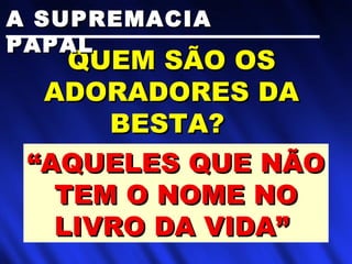 QUEM SÃO OSQUEM SÃO OS
ADORADORES DAADORADORES DA
BESTA?BESTA?
““AQUELES QUE NÃOAQUELES QUE NÃO
TEM O NOME NOTEM O NOME NO
LIVRO DA VIDA”LIVRO DA VIDA”
A SUPREMACIAA SUPREMACIA
PAPALPAPAL
 