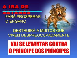 FARÁ PROSPERAR
O ENGANO
DESTRUIRÁ A MUITOS QUE
VIVEM DESPREOCUPADAMENTE
A IRA DEA IRA DE
SATANÁSSATANÁS
VAI SE LEVANTAR CONTRA
O PRÍNCIPE DOS PRÍNCIPES
 