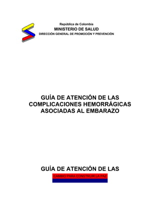 CAMBIO PARA CONSTRUIR LA PAZ
República de Colombia
MINISTERIO DE SALUD
DIRECCIÓN GENERAL DE PROMOCIÓN Y PREVENCIÓN
GUÍA DE ATENCIÓN DE LAS
COMPLICACIONES HEMORRÁGICAS
ASOCIADAS AL EMBARAZO
GUÍA DE ATENCIÓN DE LAS
 