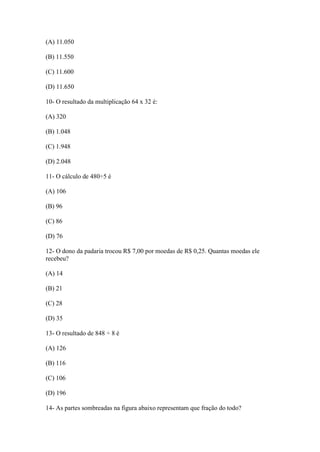 (A) 11.050
(B) 11.550
(C) 11.600
(D) 11.650
10- O resultado da multiplicação 64 x 32 é:
(A) 320
(B) 1.048
(C) 1.948
(D) 2.048
11- O cálculo de 480÷5 é
(A) 106
(B) 96
(C) 86
(D) 76
12- O dono da padaria trocou R$ 7,00 por moedas de R$ 0,25. Quantas moedas ele
recebeu?
(A) 14
(B) 21
(C) 28
(D) 35
13- O resultado de 848 ÷ 8 é
(A) 126
(B) 116
(C) 106
(D) 196
14- As partes sombreadas na figura abaixo representam que fração do todo?
 