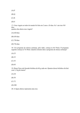 (A) P
(B) Q
(C) R
(D) S
17- Uma viagem ao redor do mundo foi feita em 2 anos e 26 dias. Se 1 ano tem 365
dias,
quantos dias durou essa viagem?
(A) 620 dias
(B) 630 dias
(C) 730 dias
(D) 756 dias
18- Um programa de música sertaneja, pelo rádio, começa às 6h 55min. O programa
seguinte começa às 7h 30min. Quantos minutos dura o programa de música sertaneja?
(A) 25
(B) 35
(C) 55
(D) 85
19- Dona Clara está fazendo bolinhos de 60 g cada um. Quantos desses bolinhos ela fará
com 1,2 kg de massa?
(A) 20
(B) 50
(C) 72
(D) 200
20- A figura abaixo representa uma cruz.
 