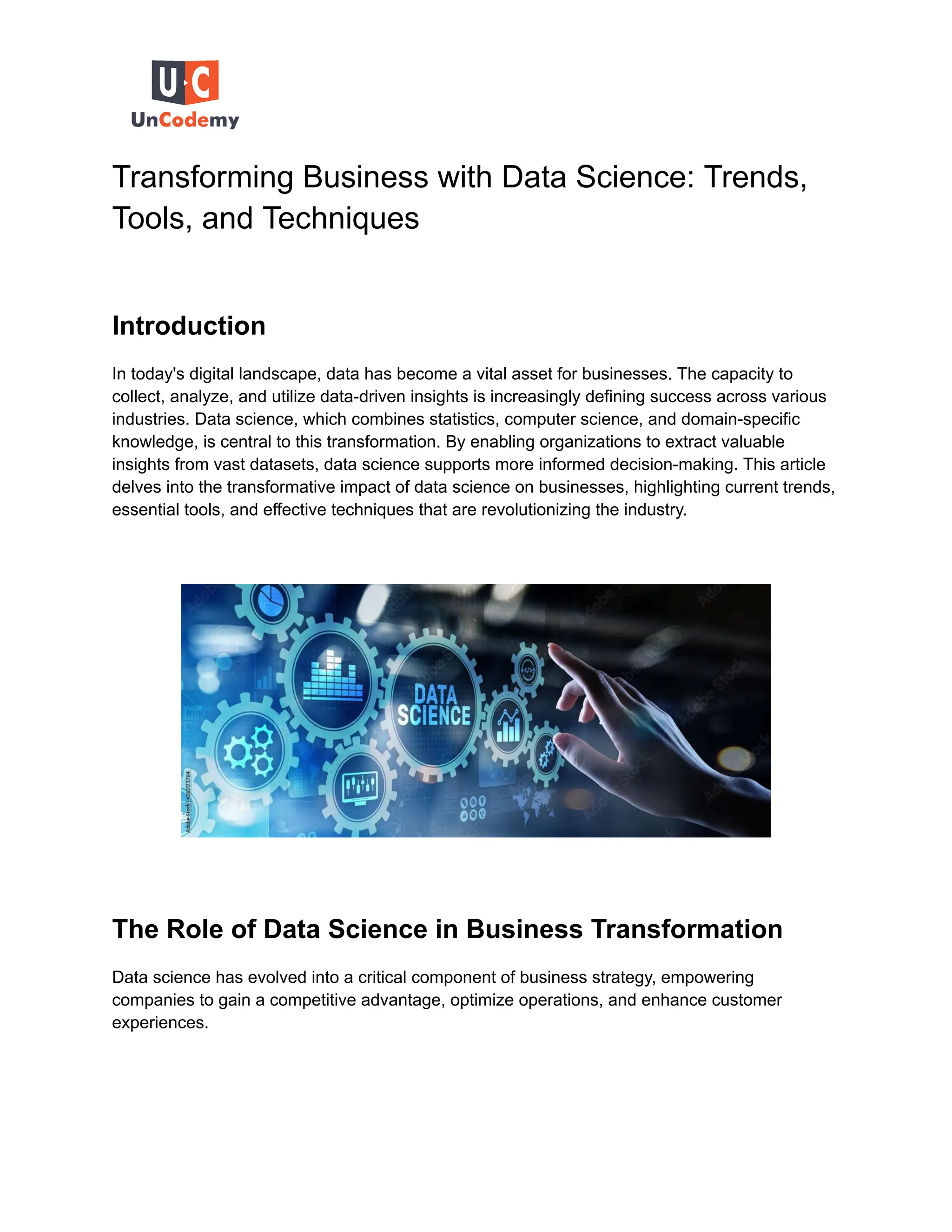 Transforming Business with Data Science: Trends,
Tools, and Techniques
Introduction
In today's digital landscape, data has become a vital asset for businesses. The capacity to
collect, analyze, and utilize data-driven insights is increasingly defining success across various
industries. Data science, which combines statistics, computer science, and domain-specific
knowledge, is central to this transformation. By enabling organizations to extract valuable
insights from vast datasets, data science supports more informed decision-making. This article
delves into the transformative impact of data science on businesses, highlighting current trends,
essential tools, and effective techniques that are revolutionizing the industry.
The Role of Data Science in Business Transformation
Data science has evolved into a critical component of business strategy, empowering
companies to gain a competitive advantage, optimize operations, and enhance customer
experiences.
 