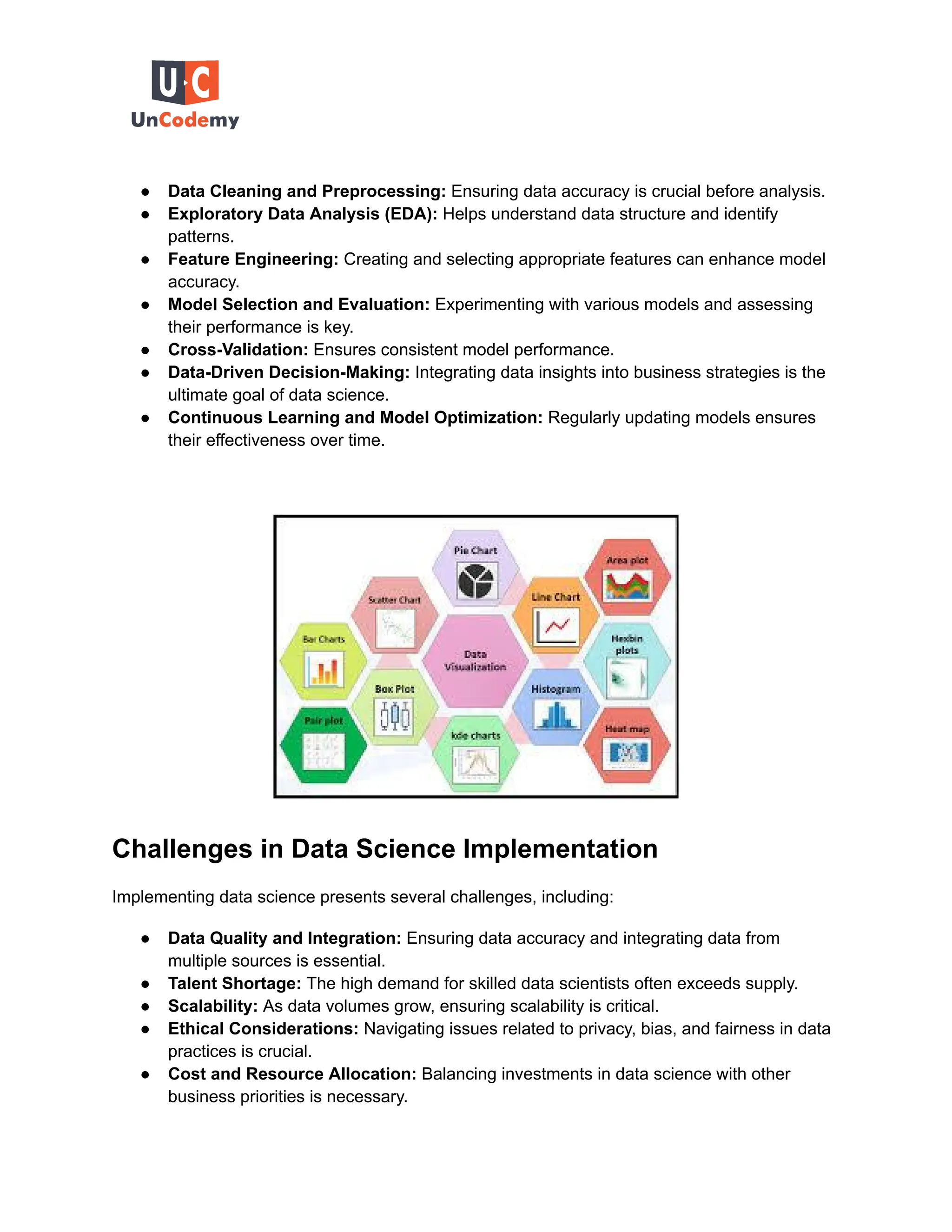 ● Data Cleaning and Preprocessing: Ensuring data accuracy is crucial before analysis.
● Exploratory Data Analysis (EDA): Helps understand data structure and identify
patterns.
● Feature Engineering: Creating and selecting appropriate features can enhance model
accuracy.
● Model Selection and Evaluation: Experimenting with various models and assessing
their performance is key.
● Cross-Validation: Ensures consistent model performance.
● Data-Driven Decision-Making: Integrating data insights into business strategies is the
ultimate goal of data science.
● Continuous Learning and Model Optimization: Regularly updating models ensures
their effectiveness over time.
Challenges in Data Science Implementation
Implementing data science presents several challenges, including:
● Data Quality and Integration: Ensuring data accuracy and integrating data from
multiple sources is essential.
● Talent Shortage: The high demand for skilled data scientists often exceeds supply.
● Scalability: As data volumes grow, ensuring scalability is critical.
● Ethical Considerations: Navigating issues related to privacy, bias, and fairness in data
practices is crucial.
● Cost and Resource Allocation: Balancing investments in data science with other
business priorities is necessary.
 
