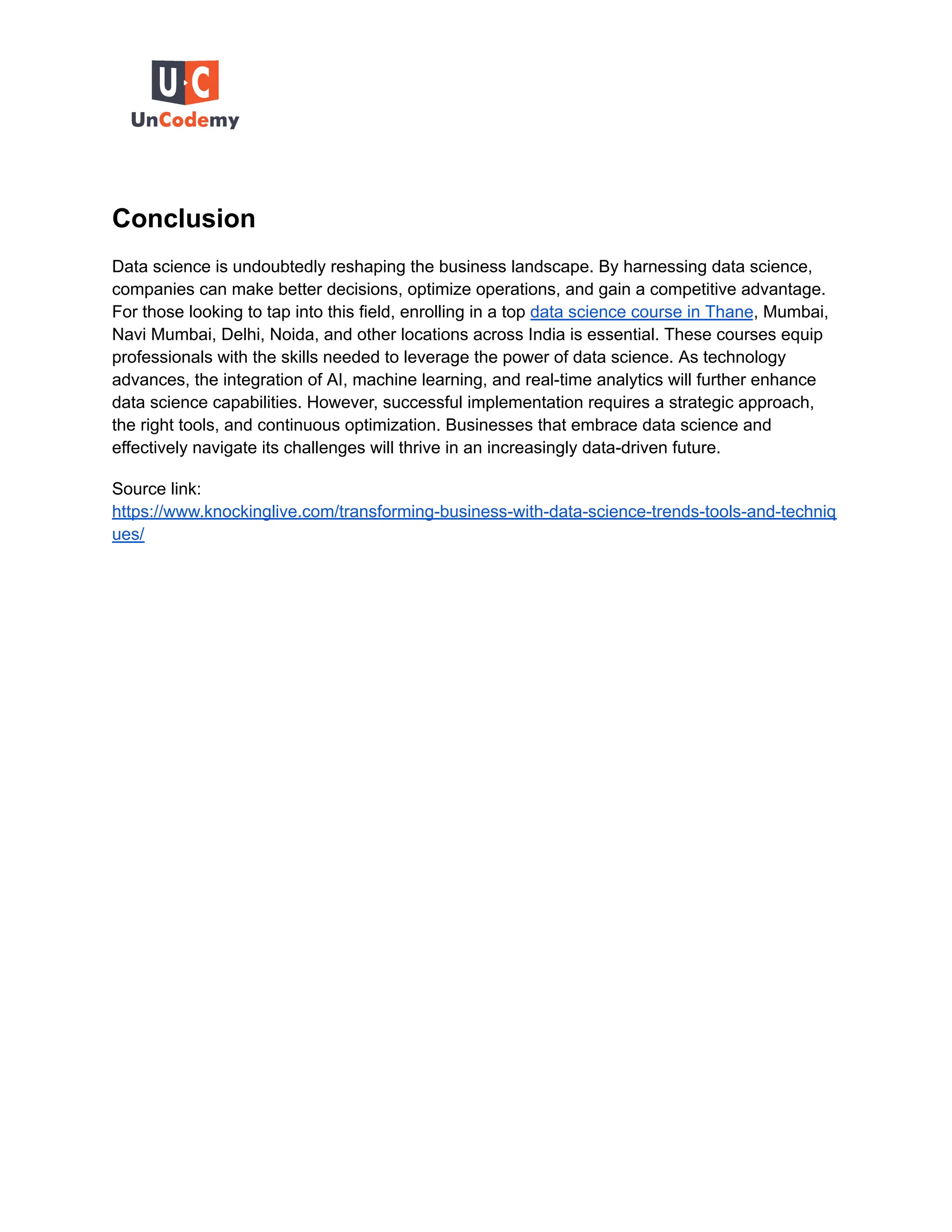 Conclusion
Data science is undoubtedly reshaping the business landscape. By harnessing data science,
companies can make better decisions, optimize operations, and gain a competitive advantage.
For those looking to tap into this field, enrolling in a top data science course in Thane, Mumbai,
Navi Mumbai, Delhi, Noida, and other locations across India is essential. These courses equip
professionals with the skills needed to leverage the power of data science. As technology
advances, the integration of AI, machine learning, and real-time analytics will further enhance
data science capabilities. However, successful implementation requires a strategic approach,
the right tools, and continuous optimization. Businesses that embrace data science and
effectively navigate its challenges will thrive in an increasingly data-driven future.
Source link:
https://www.knockinglive.com/transforming-business-with-data-science-trends-tools-and-techniq
ues/
 