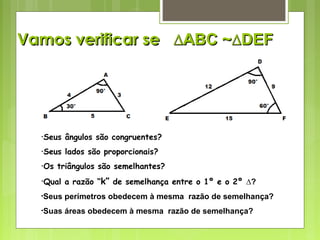 Vamos verificar seVamos verificar se ∆ABC∆ABC ~∆DEF~∆DEF
•Seus ângulos são congruentes?
•Seus lados são proporcionais?
•Os triângulos são semelhantes?
•Qual a razão “k” de semelhança entre o 1º e o 2º ∆?
•Seus perímetros obedecem à mesma razão de semelhança?
•Suas áreas obedecem à mesma razão de semelhança?
 