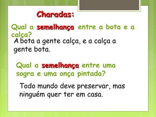 Qual a semelhançasemelhança entre a bota e a
calça?
A bota a gente calça, e a calça a
gente bota.
Qual a semelhançasemelhança entre uma
sogra e uma onça pintada?
Todo mundo deve preservar, mas
ninguém quer ter em casa.
Charadas:Charadas:
 