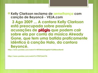  Kelly Clarkson reclama de semelhança com
canção de Beyoncé - VEJA.com
3 Ago 2009 ... A cantora Kelly Clarkson
está preocupada sobre possíveis
acusações de plágioplágio que podem cair
sobre ela por conta da música Already
Gone, que tem uma batida praticamente
idêntica à canção Halo, da cantora
Beyoncé.
https://www.youtube.com/watch?v=f0T3WAbU6tg&list=TLDR4reedtamE
https://www.youtube.com/watch?v=T7B7C66U1Tk
 