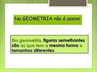 Em geometria,Em geometria, figuras semelhantesfiguras semelhantes
sãosão as que tem aas que tem a mesmamesma formaforma ee
tamanhos diferentestamanhos diferentes.
Na GEOMETRIA não é assim!
 