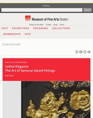 MYMFA 
Search 
Today at the MFA Tickets Shop Press 
VISIT EXHIBITIONS PROGRAMS COLLECTIONS 
MEMBERSHIP GIVE 
PUBLICATION 
MFA COLLECTION BOOKS 
Lethal Elegance 
The Art of Samurai Sword Fittings 
Joe Earle 
 