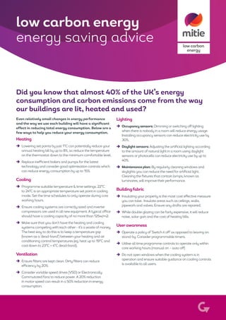 low carbon
energy
Did you know that almost 40% of the UK’s energy
consumption and carbon emissions come from the way
our buildings are lit, heated and used?
Even relatively small changes in energy performance
and the way we use each building will have a significant
effect in reducing total energy consumption. Below are a
few ways to help you reduce your energy consumption.
Heating
èè Lowering set points by just 1°C can potentially reduce your
annual heating bill by up to 8%, so reduce the temperature
on the thermostat down to the minimum comfortable level.
èè Replace inefficient boilers and pumps forthe latest
technology and consider good optimisation controls which
can reduce energy consumption by up to 15%.
Cooling
èè Programme suitable temperature & time settings. 22°C
to 24°C is an appropriate temperature set point in cooling
mode. Set the time schedules to only operate during core
working hours.
èè Ensure cooling systems are correctly sized and inverter
compressors are used in all new equipment. Atypical office
should have a cooling capacity of no more than 125w/m2.
èè Make sure that you don’t have the heating and cooling
systems competing with each other - it’s awaste of money.
The best way to do this is to keep a temperature gap
(known as a ‘dead-band’) between your heating and air
conditioning control temperatures (eg. heat up to 19°C and
cool down to 23°C = 4°C dead-band).
Ventilation
èè Ensure filters are kept clean. Dirty filters can reduce
efficiency by 20%.
èè Considervariable speed drives (VSD) or Electronically
Commutated fans to reduce power. A 20% reduction
in motor speed can result in a 50% reduction in energy
consumption.
Lighting
èè Occupancy sensors: Dimming or switching off lighting
when there is nobody in a roomwill reduce energy usage.
Installing occupancy sensors can reduce electricity use by
30%.
èè Daylight sensors: Adjusting the artificial lighting according
to the amount of natural light in a room using daylight
sensors or photocells can reduce electricity use by up to
40%.
èè Maintenance plan: By regularly cleaning windows and
skylights you can reduce the need for artificial light.
Cleaning the fixtures that contain lamps, known as
luminaires, will improve their performance.
Buildingfabric
èè Insulating your property is the most cost effective measure
you can take. Insulate areas such as ceilings, walls,
pipework and valves. Ensure any drafts are repaired.
èè While double glazing can be fairly expensive, it will reduce
noise, solar gain and the cost of heating bills.
Userawareness
èè Operate a policy of ‘Switch it off’ as opposed to leaving on
stand-by. Consider programmable timers.
èè Utilise all time programme controls to operate only within
core working hours (manual on – auto off)
èè Do not openwindows when the cooling system is in
operation and ensure suitable guidance on cooling controls
is available to all users.
low carbon energy
energy saving advice
 