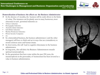 Page : 11
Ethics and Professional Ethics in Business Administration: An Islamic Approach
By : Mehdi Rastegary
Batoul Dehdashti
International Conference on
New Challenges in Management and Business: Organization and Leadership
Dubai – 2nd May 2016
Demoralization of business: the effects on the Business Administrator
 In the absence of morality, the business will be easily driven to the limits
of crime. The instances can be plainly seen in many businesses, most
obscenely in such permitted industries as:
• Tobacco industries
• Pornography Industries
• Alcoholic drinks Industries
• Soft Drinks Industries
• Warfare Production Industries
• Private Security Companies
• etc.
 In a demoralized business, the business administrator ( and the other
managers) will have to think and act in ways that are contradictory to
moral common sense and human innate.
 In short terms, this will lead to cognitive dissonance in the business
administrator.
 In long term., this will drive the Business Administrators towards
spiritual metamorphosis.
 In the generations that have come within the past 250 years, the
metamorphosis in the personality of businessmen has been revered as a
value in business administration.
 