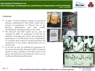 Conclusion
 In light of Glorious Quran‟s wisdom, we introduced
Business Administrator‟s Faith (BAF) model that is
focused on inauguration of Virtuous Acts of the
Business Administrator and their worldly,
developmental, and spiritual effects in the world.
 We discussed that BAF model can be used for
outlining the KPIs of moralization of BA job for
planning, monitoring and control, and reporting the
performance of the BA person to the all stakeholders
of a business firm in terms of professionalization and
moralization of the business administration job in a
business unit.
 It can also be used for defining the expectations of
the society from the BA, education of BAs for Spiritual
growth of them, evaluation of the BA‟s success in his
career, and promotion and inviting the society to join
the Business Moralization Movement.
Page : 22
Ethics and Professional Ethics in Business Administration: An Islamic Approach
By : Mehdi Rastegary
Batoul Dehdashti
International Conference on
New Challenges in Management and Business: Organization and Leadership
Dubai – 2nd May 2016
 