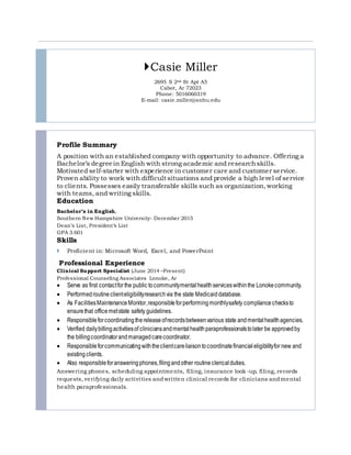 Casie Miller
2695 S 2nd St Apt A5
Cabot, Ar 72023
Phone: 5016060319
E-mail: casie.miller@snhu.edu
Profile Summary
A position with an established company with opportunity to advance. Offering a
Bachelor’s degreein English with strong academic and researchskills.
Motivated self‐starter with experience in customer care and customer service.
Proven ability to work with difficult situations and provide a high level of service
to clients. Possesses easily transferable skills such as organization,working
with teams, and writing skills.
Education
Bachelor’s in English,
Southern New Hampshire University- December 2015
Dean’s List, President’s List
GPA 3.601
Skills
 Proficient in: Microsoft Word, Excel, and PowerPoint
Professional Experience
Clinical Support Specialist (June 2014 –Present)
Professional Counseling Associates Lonoke, Ar
 Serve as first contactforthe public tocommunitymentalhealthserviceswithinthe Lonokecommunity.
 Performedroutineclienteligibilityresearchvia the state Medicaiddatabase.
 As FacilitiesMaintenanceMonitor,responsibleforperformingmonthlysafety compliancechecksto
ensurethat officemetstate safety guidelines.
 Responsibleforcoordinatingthereleaseofrecordsbetweenvarious state andmentalhealthagencies.
 Verified dailybillingactivitiesof cliniciansandmentalhealthparaprofessionalstolater be approvedby
the billingcoordinatorandmanagedcarecoordinator.
 Responsibleforcommunicatingwiththeclientcareliaisontocoordinatefinancialeligibilityfor new and
existingclients.
 Also responsibleforansweringphones,filingandother routineclerical duties.
Answering phones, scheduling appointments, filing, insurance look -up, filing, records
requests, verifying daily activities andwritten clinical records for clinicians andmental
health paraprofessionals.
 