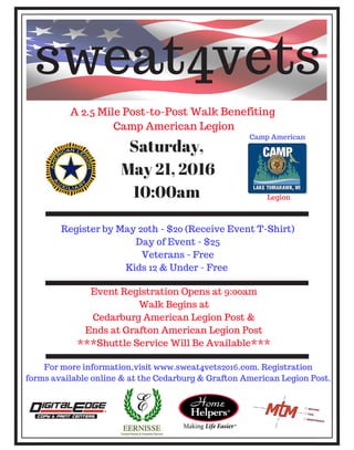 A 2.5 Mile Post-to-Post Walk Benefiting
Camp American Legion
Event Registration Opens at 9:00am
Walk Begins at
Cedarburg American Legion Post &
Ends at Grafton American Legion Post
***Shuttle Service Will Be Available***
Register by May 20th - $20 (Receive Event T-Shirt)
Day of Event - $25
Veterans - Free
Kids 12 & Under - Free
Saturday,
May 21, 2016
10:00am
sweat4vets
For more information,visit www.sweat4vets2016.com. Registration
forms available online & at the Cedarburg & Grafton American Legion Post.
Camp American
Legion
A 2.5 Mile Post-to-Post Walk Benefiting
Camp American Legion
Event Registration Opens at 9:00am
Walk Begins at
Cedarburg American Legion Post &
Ends at Grafton American Legion Post
***Shuttle Service Will Be Available***
Register by May 20th - $20 (Receive Event T-Shirt)
Day of Event - $25
Veterans - Free
Kids 12 & Under - Free
Saturday,
May 21, 2016
10:00am
sweat4vets
For more information,visit www.sweat4vets2016.com. Registration
forms available online & at the Cedarburg & Grafton American Legion Post.
Camp American
Legion
A 2.5 Mile Post-to-Post Walk Benefiting
Camp American Legion
Event Registration Opens at 9:00am
Walk Begins at
Cedarburg American Legion Post &
Ends at Grafton American Legion Post
***Shuttle Service Will Be Available***
Register by May 20th - $20 (Receive Event T-Shirt)
Day of Event - $25
Veterans - Free
Kids 12 & Under - Free
Saturday,
May 21, 2016
10:00am
sweat4vets
For more information,visit www.sweat4vets2016.com. Registration
forms available online & at the Cedarburg & Grafton American Legion Po
Camp American
Legion
A 2.5 Mile Post-to-Post Walk Benefiting
Camp American Legion
Event Registration Opens at 9:00am
Walk Begins at
Cedarburg American Legion Post &
Ends at Grafton American Legion Post
***Shuttle Service Will Be Available***
Register by May 20th - $20 (Receive Event T-Sh
Day of Event - $25
Veterans - Free
Kids 12 & Under - Free
Saturday,
May 21, 2016
10:00am
sweat4vet
For more information,visit www.sweat4vets2016.com. Regi
forms available online & at the Cedarburg & Grafton American
Camp Am
Leg
 