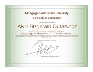 Mortgage Underwriter University
Certificate of Completion
is hereby granted to
Alvin Fitzgerald Outarsingh
to certify that he/she has completed to satisfaction
Mortgage Underwriter 101 - "The Essentials”
This course was intended to be informational only, and makes no claim that you will obtain a job. Nor will it satisfy or meet any particular
educational, licensing or certification requirements. Check with your federal, state and local authorities regarding loan processing licensure
requirements, if any.
Granted: February 16, 2012
Company Representative
 