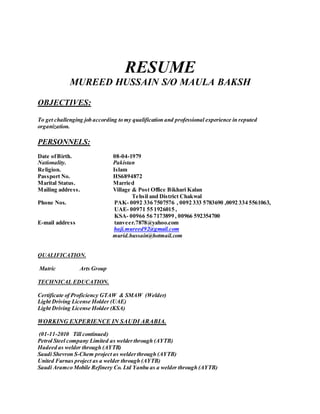 RESUME
MUREED HUSSAIN S/O MAULA BAKSH
OBJECTIVES:
To get challenging job according to my qualification and professional experience in reputed
organization.
PERSONNELS:
Date ofBirth. 08-04-1979
Nationality. Pakistan
Religion. Islam
Passport No. HS6894872
Marital Status. Married
Mailing address. Village & Post Office Bikhari Kalan
Tehsil and District Chakwal
Phone Nos. PAK- 0092 336 7507576 , 0092 333 5783690 ,0092 334 5561063,
UAE- 00971 55 1926015 ,
KSA- 00966 56 7173899 , 00966 592354700
E-mail address tanveer.7878@yahoo.com
haji.mureed92@gmail.com
murid.hussain@hotmail.com
QUALIFICATION.
Matric Arts Group
TECHNICAL EDUCATION.
Certificate of Proficiency GTAW & SMAW (Welder)
Light Driving License Holder (UAE)
Light Driving License Holder (KSA)
WORKING EXPERIENCE IN SAUDI ARABIA.
(01-11-2010 Till continued)
Petrol Steel company Limited as welderthrough (AYTB)
Hadeed as welder through (AYTB)
Saudi Shevron S-Chem project as welderthrough (AYTB)
United Furnas project as a welder through (AYTB)
Saudi Aramco Mobile Refinery Co. Ltd Yanbu as a welder through (AYTB)
 