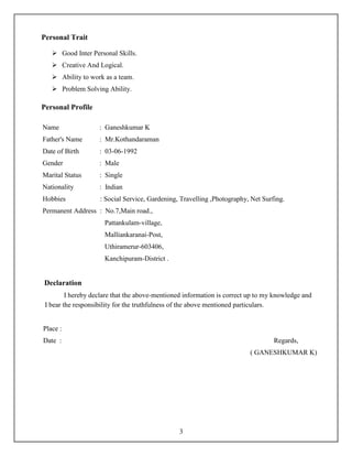 3
Personal Trait
 Good Inter Personal Skills.
 Creative And Logical.
 Ability to work as a team.
 Problem Solving Ability.
Personal Profile
Name : Ganeshkumar K
Father's Name : Mr.Kothandaraman
Date of Birth : 03-06-1992
Gender : Male
Marital Status : Single
Nationality : Indian
Hobbies : Social Service, Gardening, Travelling ,Photography, Net Surfing.
Permanent Address : No.7,Main road.,
Pattankulam-village,
Malliankaranai-Post,
Uthiramerur-603406,
Kanchipuram-District .
Declaration
I hereby declare that the above-mentioned information is correct up to my knowledge and
I bear the responsibility for the truthfulness of the above mentioned particulars.
Place :
Date : Regards,
( GANESHKUMAR K)
 