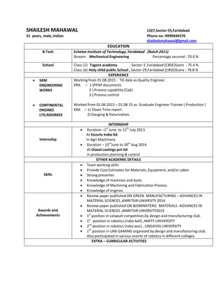 SHAILESH MAHAWAL 1327,Sector-55,Faridabad
21 years, male, Indian Phone no.-9999444576
shaileshmahawal@gmail.com
EDUCATION
B.Tech Echelon Institute of Technology, Faridabad (Batch 2011)
Stream- Mechanical Engineering Percentage secured : 70.0 %
School Class 12: Tagore academy , Sector-3 ,Faridabad (CBSE)Score : 75.4 %
Class 10: Holy child public School , Sector-29,Faridabad (CBSE)Score : 78.8 %
EXPERIENCE
 SKM
ENGINEERING
WORKS
 CONTINENTAL
ENGINES
LTD,ROORKEE
Working from 01.08.2015 - Till date as Quality Engineer.
KRA – 1 )PPAP documents
2 ) Process capability (Cpk)
3 ) Process control
Worked from 01.06.2015 – 01.08.15 as Graduate Engineer Trainee ( Production )
KRA – 1) Down Time report.
2) Gauging & fixturization.
INTERNSHIP
Internship
 Duration –1st
June to 15th
July 2013
At Escorts India ltd
In Agri Machinery
 Duration – 15th
June to 30th
Aug 2014
At Oswal castings pvt ltd
in production planning & control
OTHER ACADEMIC DETAILS
Skills
 Team working skills
 Provide Cost Estimates for Materials, Equipment, and/or Labor.
 Strong presenter
 Knowledge of machines and tools.
 Knowledge of Machining and Fabrication Process.
 Knowledge of engines.
Awards and
Achievements
 Review paper published ON GREEN MANUFACTURING – ADVANCES IN
MATERIAL SCIENCES ,AMRITSIR UNVIRSITY 2014
 Review paper published ON BIOMIMITERIC MATERIALS -ADVANCES IN
MATERIAL SCIENCES ,AMRITSIR UNVIRSITY2014
 1st
position in catapult competition,by design and manufacturing club.
 1st
position in robotics (robo ball) ,AMITY UNIVERSITY
 2nd
position in robotics (robo war) , LINGAYAS UNIVERSITY
 1ST
position in LAN GAMING organized by design and manufacturing club.
Also participated in various events of robotics in different colleges.
`EXTRA – CURRICULAR ACTIVITIES
 