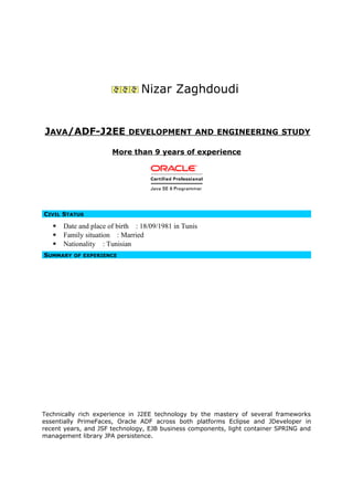 Nizar Zaghdoudi
JAVA/ADF-J2EE DEVELOPMENT AND ENGINEERING STUDY
More than 9 years of experience
CIVIL STATUS
 Date and place of birth : 18/09/1981 in Tunis
 Family situation : Married
 Nationality : Tunisian
SUMMARY OF EXPERIENCE
Technically rich experience in J2EE technology by the mastery of several frameworks
essentially PrimeFaces, Oracle ADF across both platforms Eclipse and JDeveloper in
recent years, and JSF technology, EJB business components, light container SPRING and
management library JPA persistence.
 