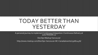TODAY BETTER THAN
YESTERDAY
A personal journey to implement Continuous Integration / Continuous Delivery at
autoTRADER.ca
DevOps MeetupVancouver
http://www.meetup.com/DevOps-Vancouver-BC-Canada/events/230821476/
 