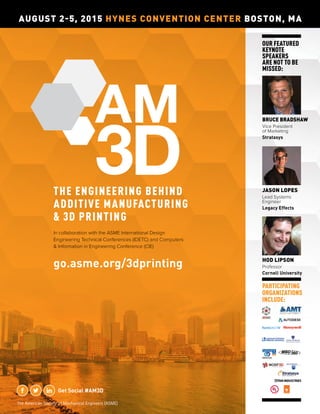 PARTICIPATING
ORGANIZATIONS
INCLUDE:
go.asme.org/3dprinting
Get Social #AM3D
AUGUST 2-5, 2015 HYNES CONVENTION CENTER BOSTON, MA
THE ENGINEERING BEHIND
ADDITIVE MANUFACTURING
& 3D PRINTING
JASON LOPES
Lead Systems
Engineer
Legacy Effects
BRUCE BRADSHAW
Vice President
of Marketing
Stratasys
HOD LIPSON
Professor
Cornell University
In collaboration with the ASME International Design
Engineering Technical Conferences (IDETC) and Computers
& Information in Engineering Conference (CIE)
OUR FEATURED
KEYNOTE
SPEAKERS
ARE NOT TO BE
MISSED:
The American Society of Mechanical Engineers (ASME)
 