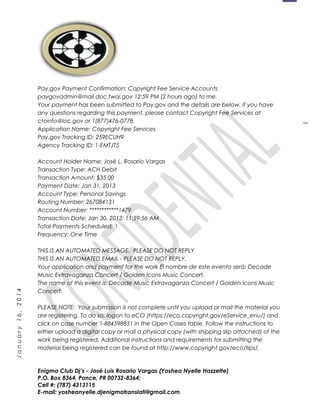1
January16,2014
Pay.gov Payment Confirmation: Copyright Fee Service Accounts
paygovadmin@mail.doc.twai.gov 12:59 PM (2 hours ago) to me.
Your payment has been submitted to Pay.gov and the details are below. If you have
any questions regarding this payment, please contact Copyright Fee Services at
ctoinfo@loc.gov or 1(877)476-0778.
Application Name: Copyright Fee Services
Pay.gov Tracking ID: 259ECUH9
Agency Tracking ID: 1-EMTJT5
Account Holder Name: José L. Rosario Vargas
Transaction Type: ACH Debit
Transaction Amount: $35.00
Payment Date: Jan 31, 2013
Account Type: Personal Savings
Routing Number: 267084131
Account Number: ************1479
Transaction Date: Jan 30, 2013; 11:59:56 AM
Total Payments Scheduled: 1
Frequency: One Time
THIS IS AN AUTOMATED MESSAGE. PLEASE DO NOT REPLY
THIS IS AN AUTOMATED EMAIL - PLEASE DO NOT REPLY.
Your application and payment for the work El nombre de este evento será: Decade
Music Extravaganza Concert / Golden Icons Music Concert.
The name of this event is: Decade Music Extravaganza Concert / Golden Icons Music
Concert.
PLEASE NOTE: Your submission is not complete until you upload or mail the material you
are registering. To do so, logon to eCO (https://eco.copyright.gov/eService_enu/) and
click on case number 1-884598851 in the Open Cases table. Follow the instructions to
either upload a digital copy or mail a physical copy (with shipping slip attached) of the
work being registered. Additional instructions and requirements for submitting the
material being registered can be found at http://www.copyright.gov/eco/tips/.
Enigma Club Dj’s - José Luis Rosario Vargas (Yoshea Nyelle Hazzette)
P.O. Box 8364, Ponce, PR 00732-8364;
Cell #: (787) 4313115
E-mail: yosheanyelle.djenigmatranslati@gmail.com
 