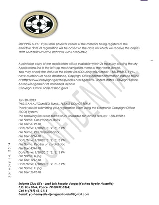 1
January16,2014
SHIPPING SLIPS: If you mail physical copies of the material being registered, the
effective date of registration will be based on the date on which we receive the copies
WITH CORRESPONDING SHIPPING SLIPS ATTACHED.
A printable copy of the application will be available within 24 hours by clicking the My
Applications link in the left top most navigation menu of the Home screen.
You may check the status of this claim via eCO using this number 1-884598851. If you
have questions or need assistance, Copyright Office contact information can be found
at http://www.copyright.gov/help/index.html#general. United States Copyright Office.
Acknowledgement of Uploaded Deposit
Copyright Office <cop-rc@loc.gov>
Jan 30 -2013
THIS IS AN AUTOMATED EMAIL. PLEASE DO NOT REPLY.
Thank you for submitting your registration claim using the Electronic Copyright Office
(ECO) System.
The following files were successfully uploaded for service request 1-884598851
File Name: CBS Proposal.docx
File Size: 6129 KB
Date/Time: 1/30/2013 12:18:18 PM
File Name: PBS Proposal.docx
File Size: 6724 KB
Date/Time: 1/30/2013 12:18:18 PM
File Name: Reciba un cordial.doc
File Size: 4394 KB
Date/Time: 1/30/2013 12:18:18 PM
File Name: D.jpg
File Size: 1227 KB
Date/Time: 1/30/2013 12:18:18 PM
File Name: C.jpg
File Size: 2672 KB
Enigma Club Dj’s - José Luis Rosario Vargas (Yoshea Nyelle Hazzette)
P.O. Box 8364, Ponce, PR 00732-8364;
Cell #: (787) 4313115
E-mail: yosheanyelle.djenigmatranslati@gmail.com
 