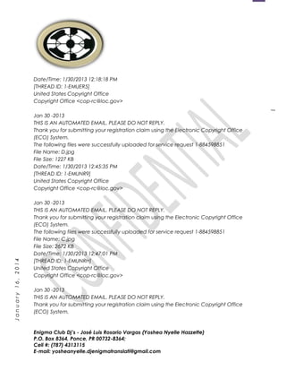 1
January16,2014
Date/Time: 1/30/2013 12:18:18 PM
[THREAD ID: 1-EMUER5]
United States Copyright Office
Copyright Office <cop-rc@loc.gov>
Jan 30 -2013
THIS IS AN AUTOMATED EMAIL. PLEASE DO NOT REPLY.
Thank you for submitting your registration claim using the Electronic Copyright Office
(ECO) System.
The following files were successfully uploaded for service request 1-884598851
File Name: D.jpg
File Size: 1227 KB
Date/Time: 1/30/2013 12:45:35 PM
[THREAD ID: 1-EMUNR9]
United States Copyright Office
Copyright Office <cop-rc@loc.gov>
Jan 30 -2013
THIS IS AN AUTOMATED EMAIL. PLEASE DO NOT REPLY.
Thank you for submitting your registration claim using the Electronic Copyright Office
(ECO) System.
The following files were successfully uploaded for service request 1-884598851
File Name: C.jpg
File Size: 2672 KB
Date/Time: 1/30/2013 12:47:01 PM
[THREAD ID: 1-EMUNRH]
United States Copyright Office
Copyright Office <cop-rc@loc.gov>
Jan 30 -2013
THIS IS AN AUTOMATED EMAIL. PLEASE DO NOT REPLY.
Thank you for submitting your registration claim using the Electronic Copyright Office
(ECO) System.
Enigma Club Dj’s - José Luis Rosario Vargas (Yoshea Nyelle Hazzette)
P.O. Box 8364, Ponce, PR 00732-8364;
Cell #: (787) 4313115
E-mail: yosheanyelle.djenigmatranslati@gmail.com
 