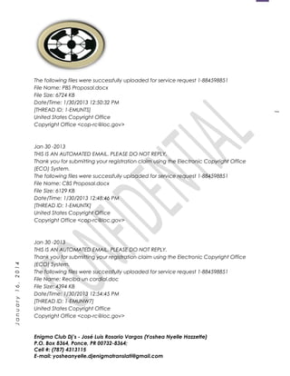 1
January16,2014
The following files were successfully uploaded for service request 1-884598851
File Name: PBS Proposal.docx
File Size: 6724 KB
Date/Time: 1/30/2013 12:50:32 PM
[THREAD ID: 1-EMUNTS]
United States Copyright Office
Copyright Office <cop-rc@loc.gov>
Jan 30 -2013
THIS IS AN AUTOMATED EMAIL. PLEASE DO NOT REPLY.
Thank you for submitting your registration claim using the Electronic Copyright Office
(ECO) System.
The following files were successfully uploaded for service request 1-884598851
File Name: CBS Proposal.docx
File Size: 6129 KB
Date/Time: 1/30/2013 12:48:46 PM
[THREAD ID: 1-EMUNTK]
United States Copyright Office
Copyright Office <cop-rc@loc.gov>
Jan 30 -2013
THIS IS AN AUTOMATED EMAIL. PLEASE DO NOT REPLY.
Thank you for submitting your registration claim using the Electronic Copyright Office
(ECO) System.
The following files were successfully uploaded for service request 1-884598851
File Name: Reciba un cordial.doc
File Size: 4394 KB
Date/Time: 1/30/2013 12:54:45 PM
[THREAD ID: 1-EMUNW7]
United States Copyright Office
Copyright Office <cop-rc@loc.gov>
Enigma Club Dj’s - José Luis Rosario Vargas (Yoshea Nyelle Hazzette)
P.O. Box 8364, Ponce, PR 00732-8364;
Cell #: (787) 4313115
E-mail: yosheanyelle.djenigmatranslati@gmail.com
 