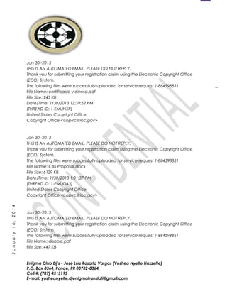 1
January16,2014
Jan 30 -2013
THIS IS AN AUTOMATED EMAIL. PLEASE DO NOT REPLY.
Thank you for submitting your registration claim using the Electronic Copyright Office
(ECO) System.
The following files were successfully uploaded for service request 1-884598851
File Name: certificado y einusa.pdf
File Size: 243 KB
Date/Time: 1/30/2013 12:59:52 PM
[THREAD ID: 1-EMUNXR]
United States Copyright Office
Copyright Office <cop-rc@loc.gov>
Jan 30 -2013
THIS IS AN AUTOMATED EMAIL. PLEASE DO NOT REPLY.
Thank you for submitting your registration claim using the Electronic Copyright Office
(ECO) System.
The following files were successfully uploaded for service request 1-884598851
File Name: CBS Proposal.docx
File Size: 6129 KB
Date/Time: 1/30/2013 1:01:37 PM
[THREAD ID: 1-EMUO43]
United States Copyright Office
Copyright Office <cop-rc@loc.gov>
Jan 30 -2013
THIS IS AN AUTOMATED EMAIL. PLEASE DO NOT REPLY.
Thank you for submitting your registration claim using the Electronic Copyright Office
(ECO) System.
The following files were successfully uploaded for service request 1-884598851
File Name: disable.pdf
File Size: 447 KB
Enigma Club Dj’s - José Luis Rosario Vargas (Yoshea Nyelle Hazzette)
P.O. Box 8364, Ponce, PR 00732-8364;
Cell #: (787) 4313115
E-mail: yosheanyelle.djenigmatranslati@gmail.com
 
