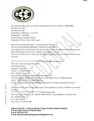 1
January16,2014
The following files were successfully uploaded for service request 1-884598851
File Name: 6.JPG
File Size: 2011 KB
Date/Time: 1/30/2013 1:11:27 PM
[THREAD ID: 1-EMV0ZZ]
United States Copyright Office
Copyright Office <cop-rc@loc.gov>
THIS IS AN AUTOMATED EMAIL - PLEASE DO NOT REPLY.
THIS IS AN AUTOMATED MESSAGE. PLEASE DO NOT REPLY.
Your application and payment for the work El nombre de este evento será: Decade
Music Extravaganza Concert / Golden Icons Music Concert.
The name of this event is: Decade Music Extravaganza Concert / Golden Icons Music
Concert.
***************************************** Public Broadcasting Service
Attn: Ms. Paula A. Kerger-President
2100 Crystal Drive
Arlington, VA 22202;
Phone #: 1(703)7395000
From: Enigma Club Dj’s
José Luis Rosario Vargas (Yoshea Nyelle Hazzette)
P.O. Box 450401, Kissimmee, FL 34745; P.O. Box 8364, Ponce, PR 00732-8364;
Cell #: 1(787) 4313115 * 1(352) 2830226;
E-mail: yosheanyelle.djenigmatranslati@gmail.com; akarat.andres@gmail.com
The name of this event is: Decade Music Extravaganza Concert / Golden Icons Music
Concert.
*****************************************CBS Headquarters
Attn: Ms. JOSIE THOMAS; Ms. TIFFANY SMITH-ANOA’I; Ms. BARBARA S. MATOS and
Ms. JEANNE MAU
51 W. 52nd Street
New York, NY 10019-6188;
Enigma Club Dj’s - José Luis Rosario Vargas (Yoshea Nyelle Hazzette)
P.O. Box 8364, Ponce, PR 00732-8364;
Cell #: (787) 4313115
E-mail: yosheanyelle.djenigmatranslati@gmail.com
 