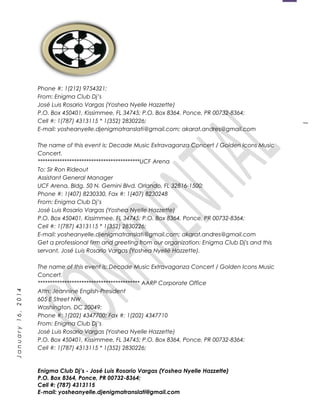 1
January16,2014
Phone #: 1(212) 9754321;
From: Enigma Club Dj’s
José Luis Rosario Vargas (Yoshea Nyelle Hazzette)
P.O. Box 450401, Kissimmee, FL 34745; P.O. Box 8364, Ponce, PR 00732-8364;
Cell #: 1(787) 4313115 * 1(352) 2830226;
E-mail: yosheanyelle.djenigmatranslati@gmail.com; akarat.andres@gmail.com
The name of this event is: Decade Music Extravaganza Concert / Golden Icons Music
Concert.
******************************************UCF Arena
To: Sir Ron Rideout
Assistant General Manager
UCF Arena, Bldg. 50 N. Gemini Blvd, Orlando, FL 32816-1500;
Phone #: 1(407) 8230330, Fax #: 1(407) 8230248
From: Enigma Club Dj’s
José Luis Rosario Vargas (Yoshea Nyelle Hazzette)
P.O. Box 450401, Kissimmee, FL 34745; P.O. Box 8364, Ponce, PR 00732-8364;
Cell #: 1(787) 4313115 * 1(352) 2830226;
E-mail: yosheanyelle.djenigmatranslati@gmail.com; akarat.andres@gmail.com
Get a professional firm and greeting from our organization: Enigma Club Dj's and this
servant, José Luis Rosario Vargas (Yoshea Nyellë Hazzette).
The name of this event is: Decade Music Extravaganza Concert / Golden Icons Music
Concert.
****************************************** AARP Corporate Office
Attn: Jeannine English-President
605 E Street NW
Washington, DC 20049;
Phone #: 1(202) 4347700; Fax #: 1(202) 4347710
From: Enigma Club Dj’s
José Luis Rosario Vargas (Yoshea Nyelle Hazzette)
P.O. Box 450401, Kissimmee, FL 34745; P.O. Box 8364, Ponce, PR 00732-8364;
Cell #: 1(787) 4313115 * 1(352) 2830226;
Enigma Club Dj’s - José Luis Rosario Vargas (Yoshea Nyelle Hazzette)
P.O. Box 8364, Ponce, PR 00732-8364;
Cell #: (787) 4313115
E-mail: yosheanyelle.djenigmatranslati@gmail.com
 