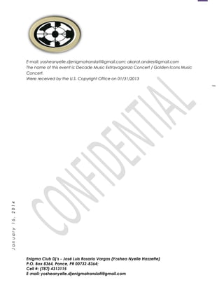 1
January16,2014
E-mail: yosheanyelle.djenigmatranslati@gmail.com; akarat.andres@gmail.com
The name of this event is: Decade Music Extravaganza Concert / Golden Icons Music
Concert.
Were received by the U.S. Copyright Office on 01/31/2013
Enigma Club Dj’s - José Luis Rosario Vargas (Yoshea Nyelle Hazzette)
P.O. Box 8364, Ponce, PR 00732-8364;
Cell #: (787) 4313115
E-mail: yosheanyelle.djenigmatranslati@gmail.com
 