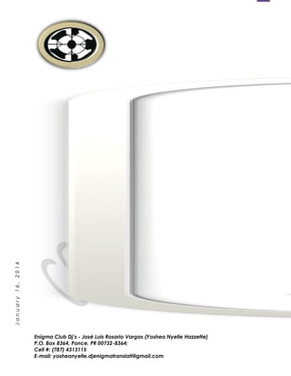 1
January16,2014
Enigma Club Dj’s - José Luis Rosario Vargas (Yoshea Nyelle Hazzette)
P.O. Box 8364, Ponce, PR 00732-8364;
Cell #: (787) 4313115
E-mail: yosheanyelle.djenigmatranslati@gmail.com
 