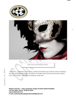 1
January16,2014
“This third is…Expression of the Music, dressing the talent (you) with the exact evidence,
from the professional person can afford; no matter what circumstances are involved
each one, always…the music and dance never die ”.
Enigma Club Dj’s - José Luis Rosario Vargas (Yoshea Nyelle Hazzette)
P.O. Box 8364, Ponce, PR 00732-8364;
Cell #: (787) 4313115
E-mail: yosheanyelle.djenigmatranslati@gmail.com
https://youtu.be/M5ifSChUTwQ
 