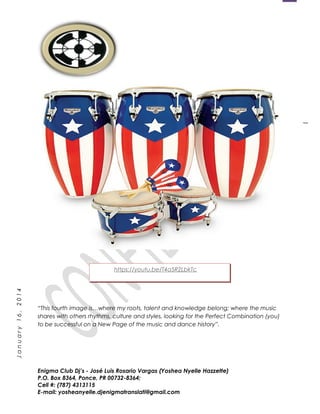 1
January16,2014
“This fourth image is…where my roots, talent and knowledge belong; where the music
shares with others rhythms, culture and styles, looking for the Perfect Combination (you)
to be successful on a New Page of the music and dance history”.
Enigma Club Dj’s - José Luis Rosario Vargas (Yoshea Nyelle Hazzette)
P.O. Box 8364, Ponce, PR 00732-8364;
Cell #: (787) 4313115
E-mail: yosheanyelle.djenigmatranslati@gmail.com
https://youtu.be/T4a5R2LbkTc
 