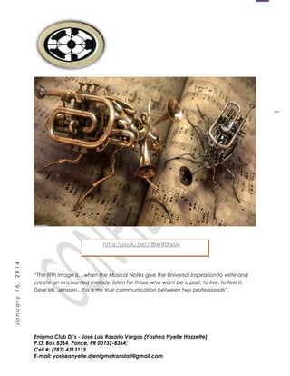 1
January16,2014
“The fifth image is…when the Musical Notes give the Universal Inspiration to write and
create an enchanted melody, listen for those who want be a part, to live, to feel it;
Dear Ms. Jenssen...this is my true communication between two professionals”.
Enigma Club Dj’s - José Luis Rosario Vargas (Yoshea Nyelle Hazzette)
P.O. Box 8364, Ponce, PR 00732-8364;
Cell #: (787) 4313115
E-mail: yosheanyelle.djenigmatranslati@gmail.com
https://youtu.be/JT8HmF0hxU4
 