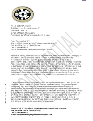 1
January16,2014
To: Ms. Deborah Jenssen
Solid Gold Icon Dancer Program TV,
Thousands Oaks, CA;
E-mail: letsfaceit_1@msn.com
(we include our official proposal directly to you).
From: Enigma Club Dj’s
Attn: José Luis Rosario Vargas (Yoshea Nyelle Hazzette)
P.O. Box 8364, Ponce, PR 00732-8364;
Cell #: (787) 4313115
E-mail: yosheanyelle.djenigmatranslati@gmail.com
Reciba un firme y profesional saludo de parte de nuestra entidad Enigma Club Dj’s y su
presidente - José Luis Rosario Vargas (Yoshea Nyelle Hazzette); felicitandole y
reconociendo su labor - legado, que ha dejado y difundido a través de su
perseverante, dedicada e incomparable transición en el ambiente artístico y su artista.
Nos acercamos a usted con nuestro legítimo interés en presentarle nuestra propuesta,
la cual queda en sus manos para su oportunidad, conocimiento y atención, en la cual
somos el arte en la perfección echa creación - concepto diferente para un gusto
exigente. Con nuestro estilo, identidad, calibre, originalidad e imagen propia de un
trabajo profesional, para dejar una huella convincente en nuestro continuo esmero,
realizando una valiosa aportación y lograr un éxito incomparable e imparable.
“Get a firm and professional greeting from our organization Enigma Club Dj's and his
president - José Luis Rosario Vargas (Yoshea Nyellë Hazzette); congratulating and
recognizing your work – legacy, than has left and disseminated through your
perseverance, dedicated and unparalleled transition right in the artistic environment
and artist. We come to you with our legitimate interest in presenting our proposal, which
is in your hands for their opportuneness, conversance and thoughtfulness, in which we
are the perfect art shows creation - different concept for a discerning treat. With our
style, identity, caliber, originality and self-image of a professional job, to make a
convincing impression on our continued dedication, making a valuable contribution
and achieve unparalleled success and unstoppable.”
Enigma Club Dj’s - José Luis Rosario Vargas (Yoshea Nyelle Hazzette)
P.O. Box 8364, Ponce, PR 00732-8364;
Cell #: (787) 4313115
E-mail: yosheanyelle.djenigmatranslati@gmail.com
 