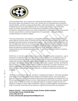 1
January16,2014
Somos profesionales, que a pesar de nuestras discapacidades y limitaciones físicas,
buscamos dejar una evidencia real y viva, dentro de una sociedad que no permite
oportunidades, cambios y logros profesionales, entre otras barreras…queremos marcar
la diferencia; somos la visión legítima de un cambio inigualable y con el esfuerzo
propio sin límites, permitiendo la entrada de innovadores cambios, para crear
conceptos y presentaciones nunca antes imaginadas ni esperadas por los ojos de este
mundo, que anhelan un disfrute magnánimo e insuperable… a lo cual estamos
comprometidos a cumplir y realizar.
“We are professionals, who despite our disabilities and physical limitations, seek leave
real evidence and live within a society that does not allow opportunities, changes and
professional achievements, among other barriers ... we want to make a difference; we
are the legitimate vision of an incomparable with proper effort and boundless change,
allowing the entry of innovative changes, to create concepts and presentations never
before imagined or expected through the eyes of this world who yearn for a
magnanimous and unsurpassed enjoyment... to which we are committed to meeting
and perform.”
El 2013 fue un año lleno de cambios, emociones, transformaciones e impactos - que le
brindaron y enseñaron a los ojos de este mundo un legado con su legítimo autor, el
cual nunca muere ni pasa de moda; quedando como base para la enseñanza e
inspiración de todas aquellas nuevas generaciones que dicen presente y las que están
por llegar, siendo estas testigo del verdadero significado, respeto, sentido, sentimiento
de la música y su artista. Nuestro mayor anhelo es presentar un magno evento en una
tarima o escenario; en cada noche coordinar un grupo de artistas en conjunto y
seleccionados para así lograr un lleno total en su máxima capacidad que jamás será
olvidado.
“2013 was a year full of changes, emotions, changes and impacts - that they provided
and taught to the eyes of the world a legacy to its rightful author, who never dies or
goes out of fashion; it being the basis for education and inspiration of all those who say
this new generation and those to come, these being the true meaning witness, respect,
sense, sense of music and artist. Our greatest desire is to present a great event on a
platform or stages; in every night coordinate a group of artists together and selected in
order to achieve a full house at its maximum capacity that will never be forgotten.”
Enigma Club Dj’s - José Luis Rosario Vargas (Yoshea Nyelle Hazzette)
P.O. Box 8364, Ponce, PR 00732-8364;
Cell #: (787) 4313115
E-mail: yosheanyelle.djenigmatranslati@gmail.com
 