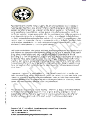 1
January16,2014
Aguardamos el momento, tiempo, lugar y día, en ser integrados y reconocidos por
nuestro propio talento en este ambiente tan competitivo; dar paso a brindarnos un
espacio para formar parte de una gran familia. Donde buscamos y anhelamos con
sumo respeto una mano idónea - amiga, que se extienda hacia nosotros con firme
confianza, soporte y apoyo, para poder abrir las puertas y romper todas las barreras. A
la vez logrando así el éxito anhelado que con usted y su equipo de trabajo justo en
conjunto, se pueda lograr el andamiaje profesional - completo, como parte esencial y
motora, logrando desarrollar y formar lo que nuestra entidad (Enigma Club Dj’s) diseño
musicalmente, donde estos conceptos se concretizaran totalmente por la sabia
intervención de su presencia con su magnífico equipo.
“We await the moment, time, place and date, to be integrated and recognized by our
own talent in this competitive environment; giving way to give us a space to be part of
a big family. Where search and long with great respect a suitable hand - friend,
extending to us with firm confidence, support and help, to open doors and break down
the barriers. While achieving the desired success with you and your team just working
together, can achieve professional scaffolding - full, as essential and motor part, able
to develop and form with our organization ( Enigma Club Dj's ) design musically where
these concepts are fully materialize by the wise intervention with your presence and
great team.”
La presente propuesta es solicitando una cordial reunión - entrevista para dialogar
todos los asuntos que son las herramientas y estructura para un magno evento de gran
diversidad e impacto (nunca antes esperado para todos aquellos seguidores y fieles
amantes de la música); incluyendo las décadas de gran transición, cambios y modas
dentro de cada sociedad a la que cada una pertenecía.
“This proposal is requesting a cordial meeting - interview to discuss all matters that are
the tools and structure for a magnum event of great diversity and impact (never
expected for all those fans and loyal music lovers); including the decades of great
transition, changes and trends within each society to which each belonged.”
Enigma Club Dj’s - José Luis Rosario Vargas (Yoshea Nyelle Hazzette)
P.O. Box 8364, Ponce, PR 00732-8364;
Cell #: (787) 4313115
E-mail: yosheanyelle.djenigmatranslati@gmail.com
 