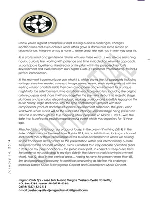 1
January16,2014
I know you're a great entrepreneur and seeking business challenges, changes,
modifications and even achieve what others gave a start but for some reason or
circumstance, withdrew or told a none ... to the great test that had in their way and life.
As a professional and gentleman I share with you these words…I was always searching,
inquiry, curiosity line, waiting with patience and time indicated on whom to approach,
to participate together as the director or the pillar within the proposed key to its
development and evolution from our Enigma Club Dj’s proposal (multicultural), to find a
perfect combination.
At this moment, I communicate you what it is, which shows, the full copyrights including
our logo, structure, model, concept, image, name, event, music styles (variety) with the
melting – fusion of artists inside their own atmosphere and environment for a unique
insight into the entertainment, time duration in each presentation, including the original
culture purpose and share it with you together the premiere debut in a majestic stage,
platforms and scenarios, elegant - classic marking a unique and indelible legacy on the
music history, origin and base, why this type of challenge – project with their
components, product and market, dance development projection, the goal - vision
worldwide which is and will be the successful, changes and message being presented -
transmit in and through the true meaning of our proposal; on March 1, 2012…was the
date that is perfected exactly magnanimous event which was organized for 15 year
ago.
Attached this note through our proposal to say, in the present I’m living (2014) in the
state of Pennsylvania (I moved from Florida, USA) for a definite time, looking a channel
and reach that or those professionals in this musical environment to which we belong
for the chance at acceptance to the presentation within and internationally outside
the United States of North America. I was submitted to a very delicate operation (April
7, 2014) on my spine backbone – the pelvic lower part, to correct a steep curve from
the center of my back drop to my right side (in the future to avoid staying in a wheel
chair), two (2) discs in the cervical area ... hoping to have the percent more than 85,
firm and progressive recovery, to continue persevering as I define this challenge –
proposal Dance Music Extravaganza Concert and Golden Icons Music Concert.
Enigma Club Dj’s - José Luis Rosario Vargas (Yoshea Nyelle Hazzette)
P.O. Box 8364, Ponce, PR 00732-8364;
Cell #: (787) 4313115
E-mail: yosheanyelle.djenigmatranslati@gmail.com
 