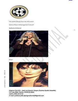 1
January16,2014
First Artists Group from the first event:
Dance Music Extravaganza Concert
Barbara Streisand
Enya
Enigma Club Dj’s - José Luis Rosario Vargas (Yoshea Nyelle Hazzette)
P.O. Box 8364, Ponce, PR 00732-8364;
Cell #: (787) 4313115
E-mail: yosheanyelle.djenigmatranslati@gmail.com
 