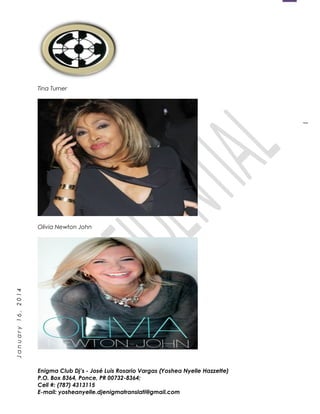 1
January16,2014
Tina Turner
Olivia Newton John
Enigma Club Dj’s - José Luis Rosario Vargas (Yoshea Nyelle Hazzette)
P.O. Box 8364, Ponce, PR 00732-8364;
Cell #: (787) 4313115
E-mail: yosheanyelle.djenigmatranslati@gmail.com
 